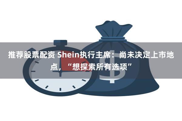 推荐股票配资 Shein执行主席：尚未决定上市地点，“想探索所有选项”