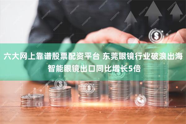 六大网上靠谱股票配资平台 东莞眼镜行业破浪出海 智能眼镜出口同比增长5倍