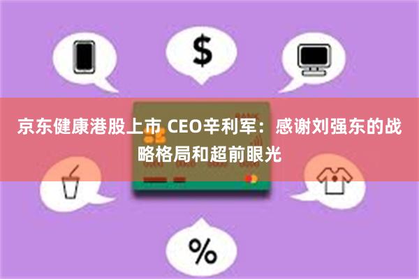 京东健康港股上市 CEO辛利军：感谢刘强东的战略格局和超前眼光