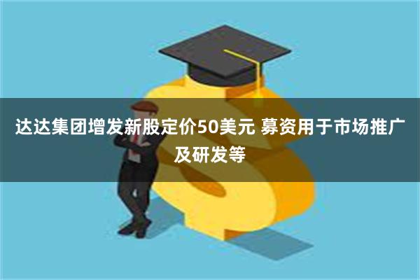 达达集团增发新股定价50美元 募资用于市场推广及研发等