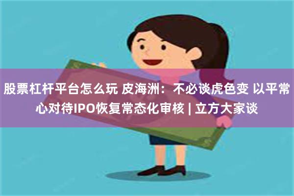 股票杠杆平台怎么玩 皮海洲：不必谈虎色变 以平常心对待IPO恢复常态化审核 | 立方大家谈