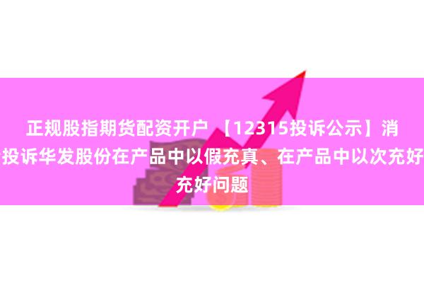 正规股指期货配资开户 【12315投诉公示】消费者投诉华发股份在产品中以假充真、在产品中以次充好问题