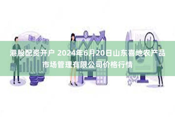 港股配资开户 2024年6月20日山东喜地农产品市场管理有限公司价格行情