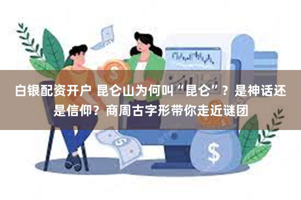 白银配资开户 昆仑山为何叫“昆仑”？是神话还是信仰？商周古字形带你走近谜团