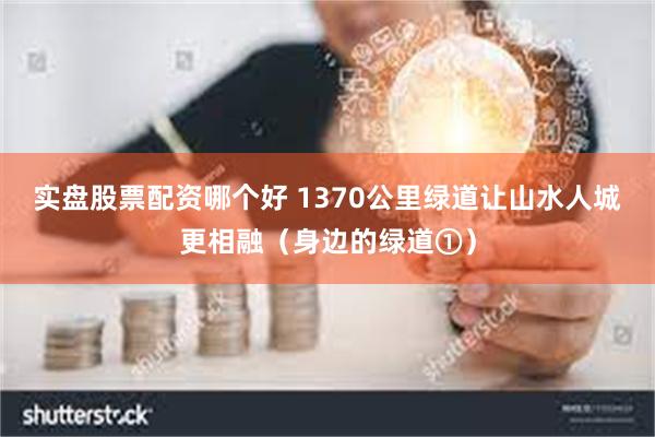 实盘股票配资哪个好 1370公里绿道让山水人城更相融（身边的绿道①）