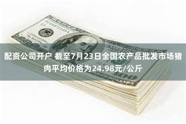 配资公司开户 截至7月23日全国农产品批发市场猪肉平均价格为24.98元/公斤