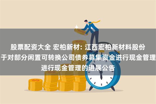 股票配资大全 宏柏新材: 江西宏柏新材料股份有限公司关于对部分闲置可转换公司债券募集资金进行现金管理的进展公告