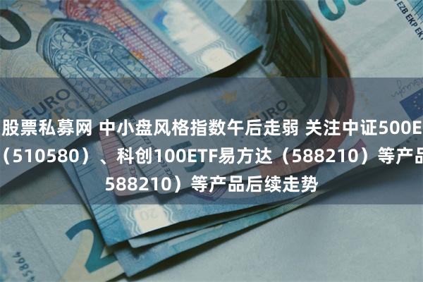 股票私募网 中小盘风格指数午后走弱 关注中证500ETF易方达（510580）、科创100ETF易方达（588210）等产品后续走势