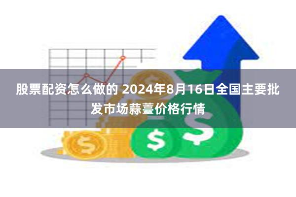 股票配资怎么做的 2024年8月16日全国主要批发市场蒜薹价格行情