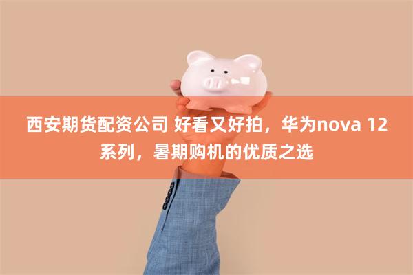 西安期货配资公司 好看又好拍，华为nova 12系列，暑期购机的优质之选