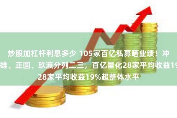 炒股加杠杆利息多少 105家百亿私募晒业绩！冲积79%收益称雄、正圆、玖瀛分列二三，百亿量化28家平均收益19%超整体水平