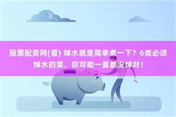 股票配资网(晋) 焯水就是简单煮一下？6类必须焯水的菜，你可能一直都没焯对！