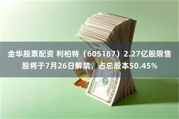 金华股票配资 利柏特（605167）2.27亿股限售股将于7月26日解禁，占总股本50.45%