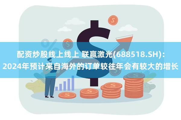 配资炒股线上线上 联赢激光(688518.SH)：2024年预计来自海外的订单较往年会有较大的增长