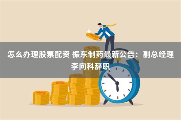 怎么办理股票配资 振东制药最新公告：副总经理李向科辞职