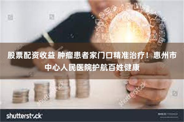 股票配资收益 肿瘤患者家门口精准治疗！惠州市中心人民医院护航百姓健康