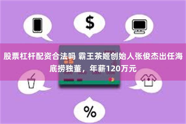 股票杠杆配资合法吗 霸王茶姬创始人张俊杰出任海底捞独董，年薪120万元