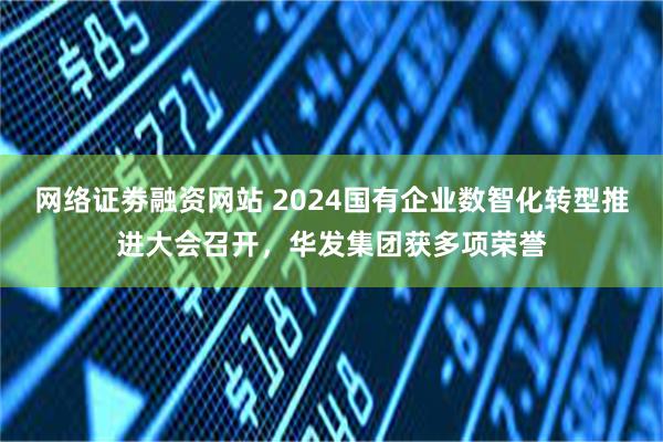 网络证劵融资网站 2024国有企业数智化转型推进大会召开，华发集团获多项荣誉