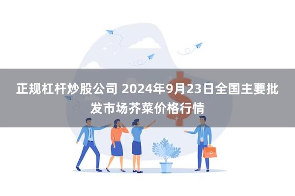 正规杠杆炒股公司 2024年9月23日全国主要批发市场芥菜价格行情