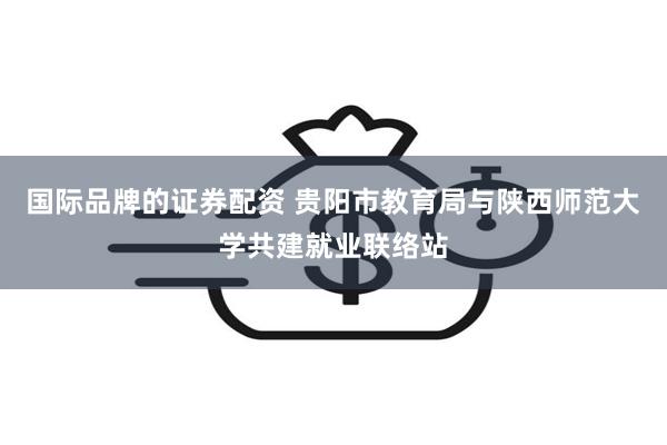 国际品牌的证券配资 贵阳市教育局与陕西师范大学共建就业联络站