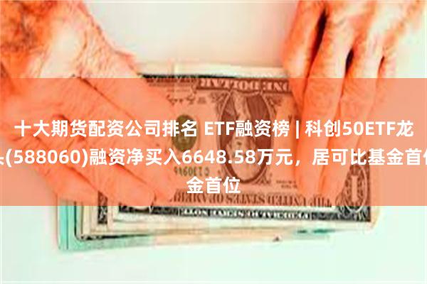 十大期货配资公司排名 ETF融资榜 | 科创50ETF龙头(588060)融资净买入6648.58万元，居可比基金首位