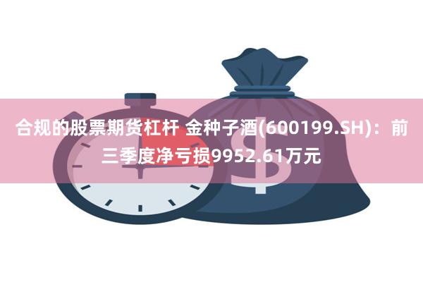 合规的股票期货杠杆 金种子酒(600199.SH)：前三季度净亏损9952.61万元