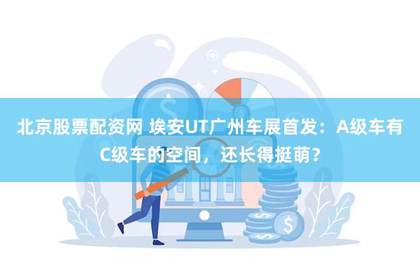 北京股票配资网 埃安UT广州车展首发：A级车有C级车的空间，还长得挺萌？