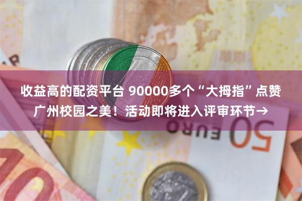 收益高的配资平台 90000多个“大拇指”点赞广州校园之美！活动即将进入评审环节→