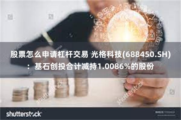 股票怎么申请杠杆交易 光格科技(688450.SH)：基石创投合计减持1.0086%的股份