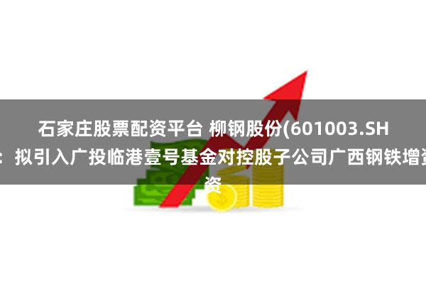 石家庄股票配资平台 柳钢股份(601003.SH)：拟引入广投临港壹号基金对控股子公司广西钢铁增资