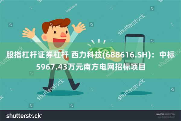 股指杠杆证券杠杆 西力科技(688616.SH)：中标5967.43万元南方电网招标项目