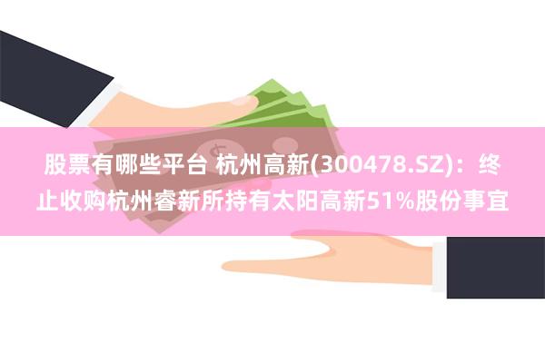 股票有哪些平台 杭州高新(300478.SZ)：终止收购杭州睿新所持有太阳高新51%股份事宜