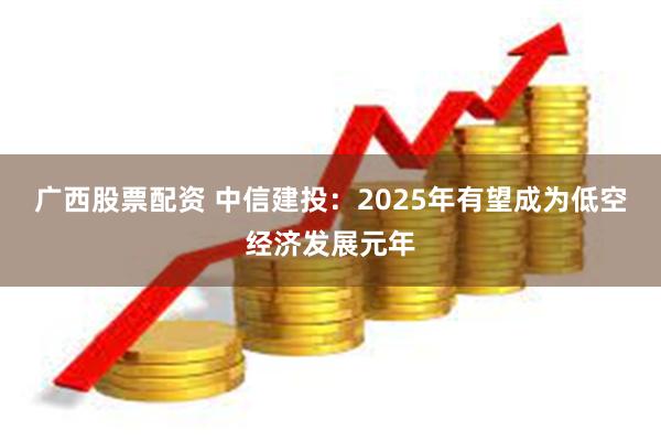 广西股票配资 中信建投：2025年有望成为低空经济发展元年