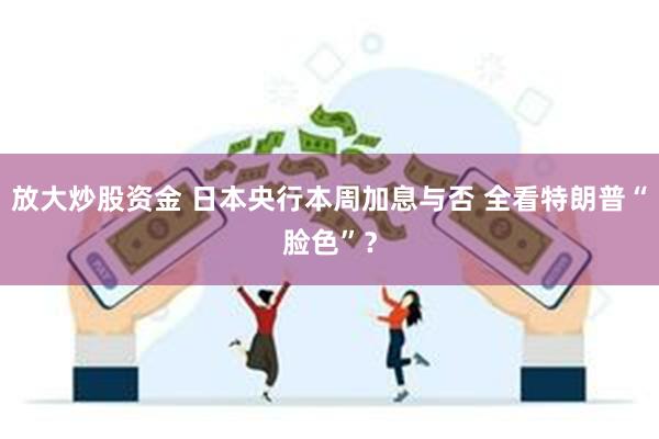 放大炒股资金 日本央行本周加息与否 全看特朗普“脸色”？