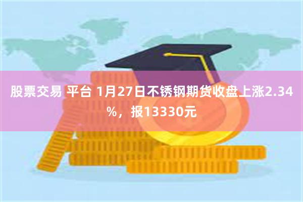 股票交易 平台 1月27日不锈钢期货收盘上涨2.34%，报13330元