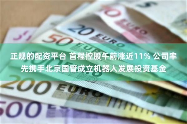 正规的配资平台 首程控股午前涨近11% 公司率先携手北京国管成立机器人发展投资基金