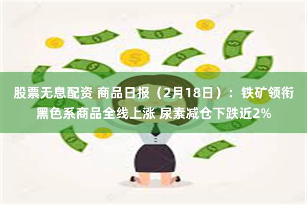 股票无息配资 商品日报（2月18日）：铁矿领衔黑色系商品全线上涨 尿素减仓下跌近2%