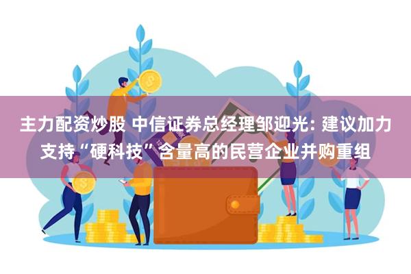 主力配资炒股 中信证券总经理邹迎光: 建议加力支持“硬科技”含量高的民营企业并购重组