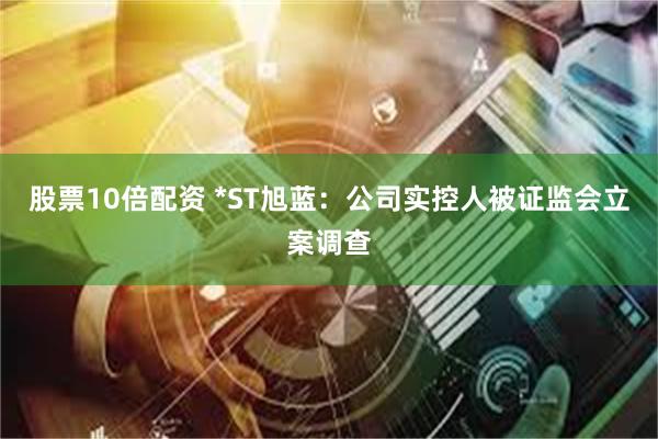 股票10倍配资 *ST旭蓝：公司实控人被证监会立案调查