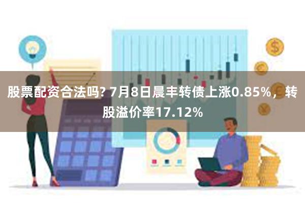 股票配资合法吗? 7月8日晨丰转债上涨0.85%，转股溢价率17.12%